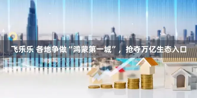 飞乐乐 各地争做“鸿蒙第一城”，抢夺万亿生态入口