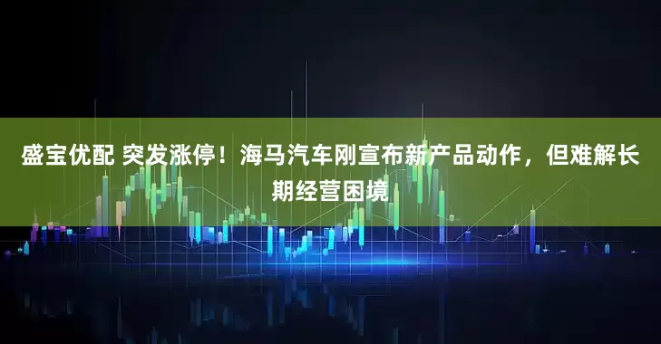 盛宝优配 突发涨停！海马汽车刚宣布新产品动作，但难解长期经营困境