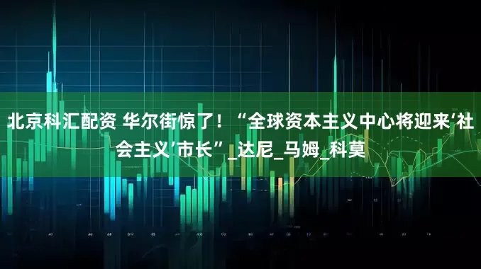 北京科汇配资 华尔街惊了！“全球资本主义中心将迎来‘社会主义’市长”_达尼_马姆_科莫