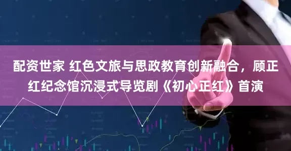 配资世家 红色文旅与思政教育创新融合，顾正红纪念馆沉浸式导览剧《初心正红》首演