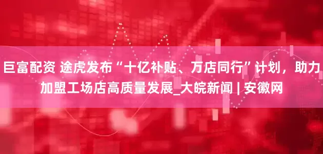 巨富配资 途虎发布“十亿补贴、万店同行”计划，助力加盟工场店高质量发展_大皖新闻 | 安徽网