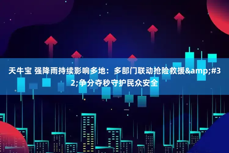 天牛宝 强降雨持续影响多地：多部门联动抢险救援 争分夺秒守护民众安全