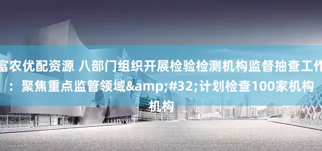 富农优配资源 八部门组织开展检验检测机构监督抽查工作：聚焦重点监管领域 计划检查100家机构