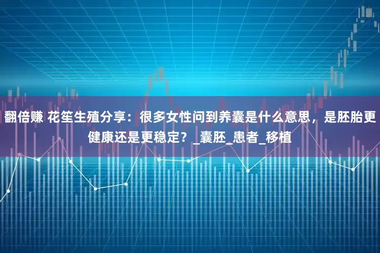 翻倍赚 花笙生殖分享：很多女性问到养囊是什么意思，是胚胎更健康还是更稳定？_囊胚_患者_移植