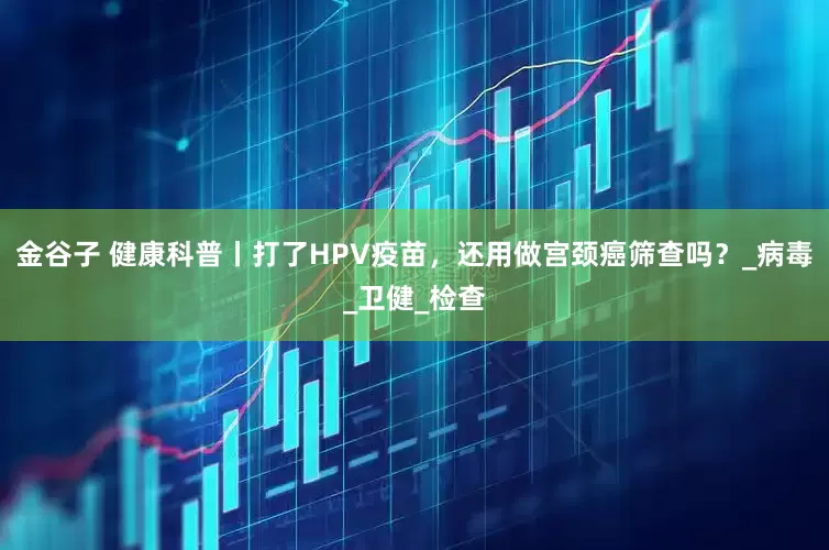 金谷子 健康科普丨打了HPV疫苗，还用做宫颈癌筛查吗？_病毒_卫健_检查