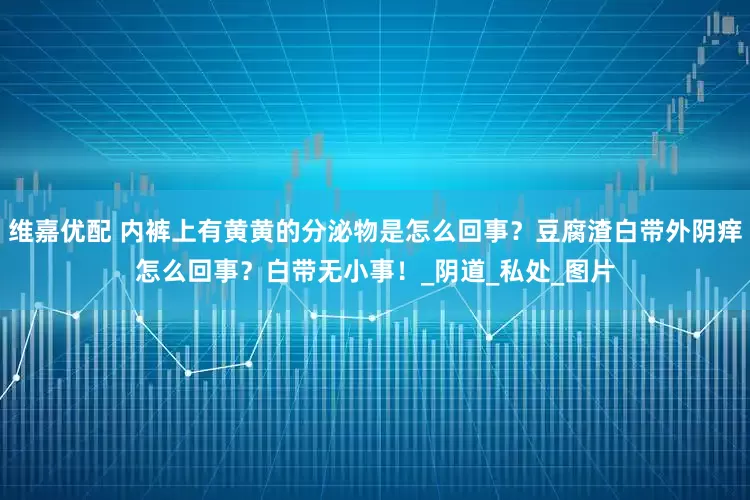 维嘉优配 内裤上有黄黄的分泌物是怎么回事？豆腐渣白带外阴痒怎么回事？白带无小事！_阴道_私处_图片