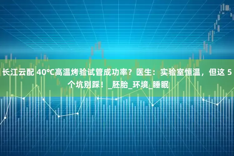 长江云配 40℃高温烤验试管成功率？医生：实验室恒温，但这 5 个坑别踩！_胚胎_环境_睡眠