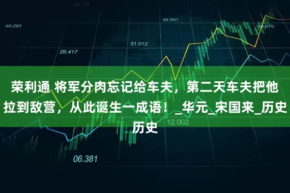 荣利通 将军分肉忘记给车夫，第二天车夫把他拉到敌营，从此诞生一成语！_华元_宋国来_历史