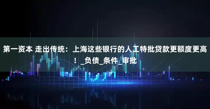 第一资本 走出传统：上海这些银行的人工特批贷款更额度更高！_负债_条件_审批
