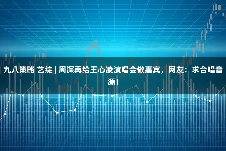 九八策略 艺绽 | 周深再给王心凌演唱会做嘉宾，网友：求合唱音源！