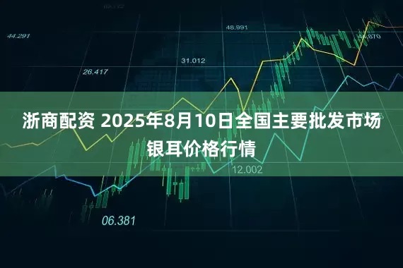 浙商配资 2025年8月10日全国主要批发市场银耳价格行情