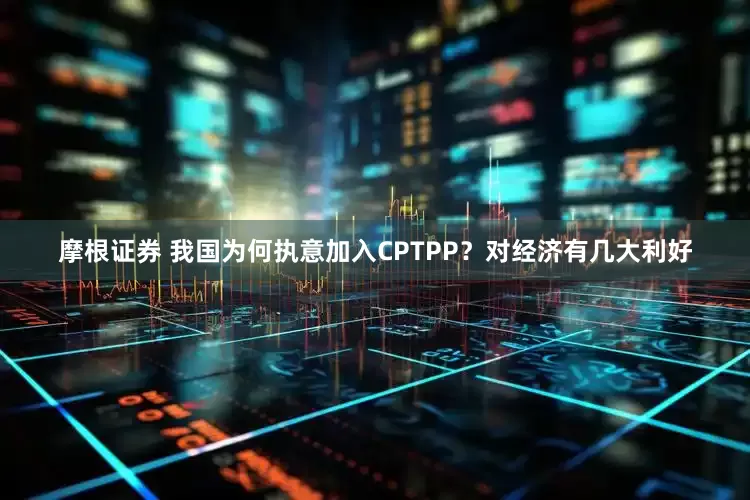摩根证券 我国为何执意加入CPTPP？对经济有几大利好