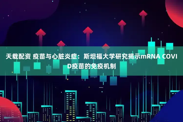 天载配资 疫苗与心脏炎症：斯坦福大学研究揭示mRNA COVID疫苗的免疫机制