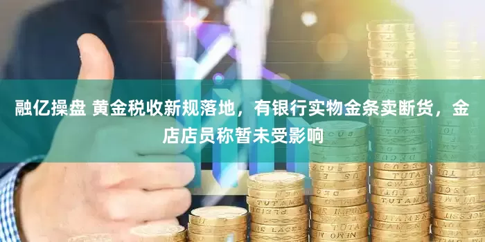 融亿操盘 黄金税收新规落地，有银行实物金条卖断货，金店店员称暂未受影响