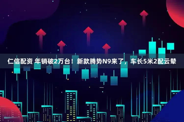 仁信配资 年销破2万台！新款腾势N9来了，车长5米2配云辇